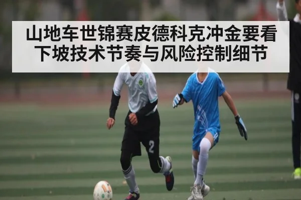 山地车世锦赛皮德科克冲金要看下坡技术节奏与风险控制细节